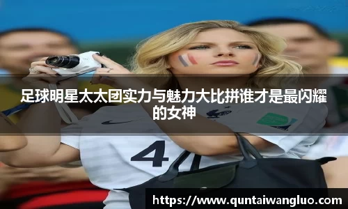 足球明星太太团实力与魅力大比拼谁才是最闪耀的女神